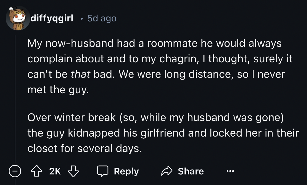 number - diffyqgirl 5d ago My nowhusband had a roommate he would always complain about and to my chagrin, I thought, surely it can't be that bad. We were long distance, so I never met the guy. Over winter break so, while my husband was gone the guy kidnap